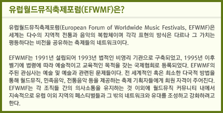 유럽월드뮤직축제포럼(EFWMF)은? 유럽월드뮤직축제포럼(European Forum of Worldwide Music Festivals, EFWMF)은 세계는 다수의 지역적 전통과 음악의 복합체이며 각각 표현의 방식은 다르나 그 가치는 평등하다는 비전을 공유하는 축제들의 네트워크이다. EFWMF는 1991년 설립되어 1993년 법적인 비영리 기관으로 구축되었고, 1995년 이후 벨기에 법령에 따라 예술적이고 교육적인 목적을 갖는 국제협회로 등록되었다. EFWMF의 주된 관심사는 예술 및 예술과 관련된 문제들이다. 전 세계적인 혹은 최소한 다국적 방법을 통해 월드뮤직, 민족음악, 전통음악 등을 제공하는 축제 기획자들에게 회원 자격이 주어진다. EFWMF는 각 조직들 간의 의사소통을 유지하는 것 이외에 월드뮤직 커뮤니티 내에서 지속적으로 유럽 이외 지역의 페스티벌들과 그 밖의 네트워크와 유대를 조성하고 강화하려고 한다.
