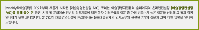 [weekly@예술경영] 209호부터 새롭게 시작된 [예술경영컨설팅 FAQ] 코너는 예술경영지원센터 홈페이지의 온라인컨설팅 [예술경영컨설팅 FAQ]를 통해 들어 온(볼드체 녹색) 공연, 시각 및 문화예술 전반의 정책제도에 대한 독자 여러분들의 질문 중 가장 빈도수가 높은 질문을 선정해 그 답과 함께 안내하기 위한 코너입니다. 217호의 [예술경영컨설팅 FAQ]에서는 문화예술단체의 인사노무와 관련된 7개의 질문과 그에 대한 답변을 안내해 드립니다.