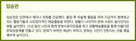 임승관/임승관은 인천에서 태어나 회화를 전공했다. 졸업 후 미술패 활동을 하며 지금까지 함께하고 있는 활동가들과 사회참여적인 예술활동을 하였다. 생활이 나아져야 문화 수준도 높아진다는 말을 싫어한다.. 16년 동안 시민과 함께 문화수용자운동을 하고 생활예술활동을 통해 아름다운 문화공동체를 만들고 있다. 문화가 바뀌면 세상이 바뀌고, 문화는 시민이 만든다는 것을 매일 배우며 살아간다.