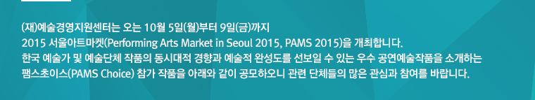 (재)예술경영지원센터는 오는 10월 5일(월)부터 9일(금)까지 2015 서울아트마켓(Performing Arts Market in Seoul 2015, PAMS 2015)을 개최합니다. 한국 예술가 및 예술단체 작품의 동시대적 경향과 예술적 완성도를 선보일 수 있는 우수 공연예술작품을 소개하는 팸스초이스(PAMS Choice) 참가 작품을 아래와 같이 공모하오니 관련 단체들의 많은 관심과 참여를 바랍니다. 