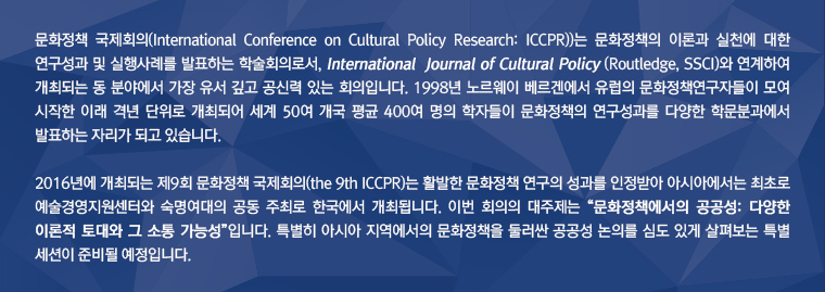 화정책 국제회의(International Conference on Cultural Policy Research: ICCPR))는 문화정책의 이론과 실천에 대한 연구성과 및 실행사례를 발표하는 학술회의로서, International  Journal of Cultural Policy (Routledge, SSCI)와 연계하여 개최되는 동 분야에서 가장 유서 깊고 공신력 있는 회의입니다. 1998년 노르웨이 베르겐에서 유럽의 문화정책연구자들이 모여 시작한 이래 격년 단위로 개최되어 세계 50여 개국 평균 400여 명의 학자들이 문화정책의 연구성과를 다양한 학문분과에서 발표하는 자리가 되고 있습니다. / 2016년에 개최되는 제9회 문화정책 국제회의(the 9th ICCPR)는 활발한 문화정책 연구의 성과를 인정받아 아시아에서는 최초로 숙명여대와 한국예술경영센터의 공동 주최로 한국에서 개최됩니다. 이번 회의의 대주제는 “문화정책에서의 공공성: 다양한 이론적 토대와 그 소통 가능성”입니다. 특별히 아시아 지역에서의 문화정책을 둘러싼 공공성 논의를 심도 있게 살펴보는 특별 세션이 준비될 예정입니다. 