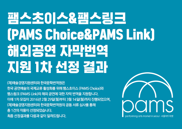 팸스초이스&팸스링크 (PAMS Choice&PAMS Link) 
해외공연 자막번역 지원 1차 선정 결과/(재)예술경영지원센터와 한국문학번역원은 한국 공연예술의 국제교류 활성화를 위해 팸스초이스 (PAMS Choice)와 팸스링크 (PAMS Link)의 해외 공연에 대한 자막 번역을 지원합니다. 이에 1차 모집이 2016년 2월 29일(월)부터 3월 14일(월)까지 진행되었으며, (재)예술경영지원센터와 한국문학번역원의 공동 서류 심사를 통해 총 1건의 작품이 선정되었습니다. 최종 선정결과를 다음과 같이 알려드립니다. 