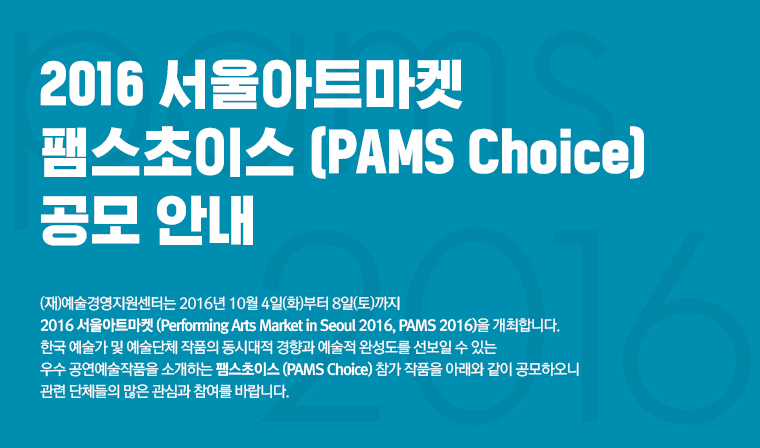 2016 서울아트마켓 팸스초이스 (PAMS Choice) 공모/(재)예술경영지원센터는 2016년 10월 4일(화)부터 8일(토)까지 2016 서울아트마켓 (Performing Arts Market in Seoul 2016, PAMS 2016)을 개최합니다.	한국 예술가 및 예술단체 작품의 동시대적 경향과 예술적 완성도를 선보일 수 있는 우수 공연예술작품을 소개하는 팸스초이스 (PAMS Choice) 참가 작품을 아래와 같이 공모하오니 관련 단체들의 많은 관심과 참여를 바랍니다.