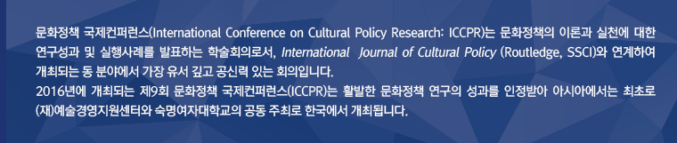문화정책 국제컨퍼런스(International Conference on Cultural Policy Research: ICCPR)는 문화정책의 이론과 실천에 대한 연구성과 및 실행사례를 발표하는 학술회의로서, International  Journal of Cultural Policy (Routledge, SSCI)와 연계하여 개최되는 동 분야에서 가장 유서 깊고 공신력 있는 회의입니다. 2016년에 개최되는 제9회 문화정책 국제컨퍼런스(ICCPR)는 활발한 문화정책 연구의 성과를 인정받아 아시아에서는 최초로 (재)예술경영지원센터와 숙명여자대학교의 공동 주최로 한국에서 개최됩니다.