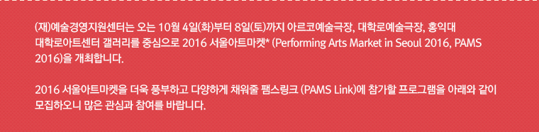 (재)예술경영지원센터는 오는 10월 4일(화)부터 8일(토)까지 아르코예술극장, 대학로예술극장, 홍익대 대학로아트센터 갤러리를 중심으로 2016 서울아트마켓* (Performing Arts Market in Seoul 2016, PAMS 2016)을 개최합니다.  
2016 서울아트마켓을 더욱 풍부하고 다양하게 채워줄 팸스링크 (PAMS Link)에 참가할 프로그램을 아래와 같이 모집하오니 많은 관심과 참여를 바랍니다.