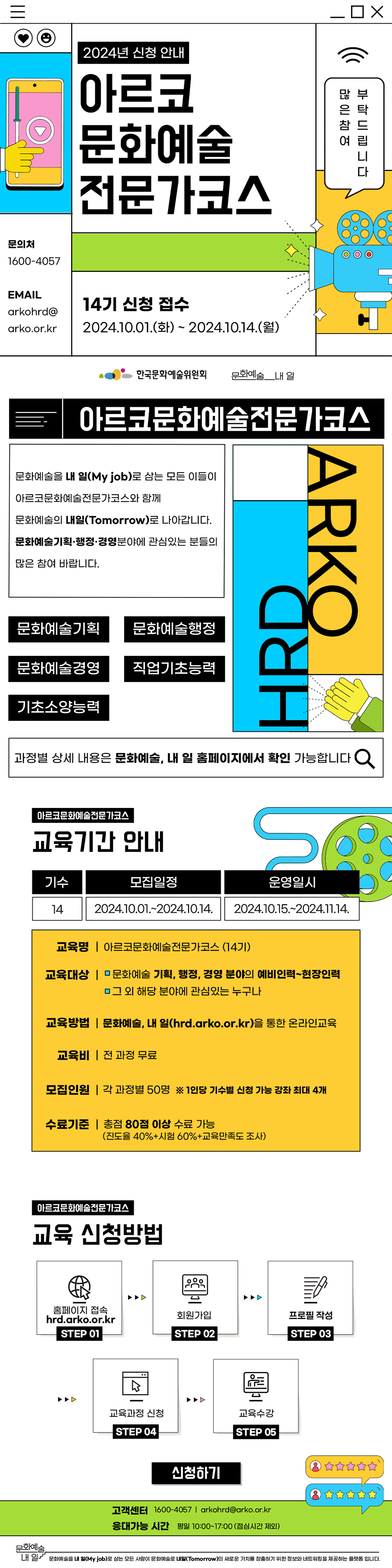 아르코문화예술전문가코스 14기 모집 안내" alt="2024년 신청 안내 아르코문화예술전문가코스 14기 신청 접수 2024.10.01.(화)~2024.10.14.(월) 문의처 1600-4057 EMAIL arkohrd@arko..kr 많은 참여 부탁드립니다. 한국문화예술위원회 문화예술 내 일. 아르코문화예술전문가코스 문화예술을 내 일(My job)로 삼는 모든 이들이 아르코문화예술전문가코스와 함께 문화예술의 내일(Tomrow)로 나아갑니다. 문화예술기획, 행정, 경영분야에 관심있는 분들의 많은 참여 바랍니다. 문화예술기획, 문화예술행정, 문화예술경영, 직업기초능력, 기초소양능력, 과정별 상세 내용은 문화예술, 내 일 홈페이지에서 확인 가능합니다. 아르코문화예술전문가코스 교육기간 안내 기수 : 14, 모집일정 : 2024.10.01.~2024.10.14. 운영일시 : 2024.10.15.~2024.11.14. 교육명 : 아르코문화예술전문가코스(14기) 교육대상 : 문화예술 기획, 행정, 경영 분야의 예비인력~현장인력, 그 외 해당 분야에 관심있는 누구나. 교육방법 : 문화예술, 내 일(hrd.arko..kr)을 통한 온라인교육 교육비 : 전 과정 무료 모집인원 : 각 과정별 50명 *1인당 기수별 신청 가능 강좌 최대 4개 수료기준 : 총점 80점 이상 수료 가능(진도율 40+시험 60+교육만족도 조사) 아르코문화예술전문가코스 교육 신청방법 STEP 01 홈페이지 접속 hrd.arko..kr STEP 02 회원가입 STEP 03 프로필 작성 STEP 04 교육과정 신청 STEP 05 교육수강. 신청하기 버튼. 고객센터 1600-4057, arkohrd@arko..kr 응대가능 시간 평일 10:00~17:00 (점심시간 제외) 문화예술, 내 일 문화예술을 내 일(My job) 로 삼는 모든 사람이 문화예술로 내일(Tomrow)의 새로운 가치를 창출하기 위한 정보와 네트워킹을 제공하는 플랫폼입니다.