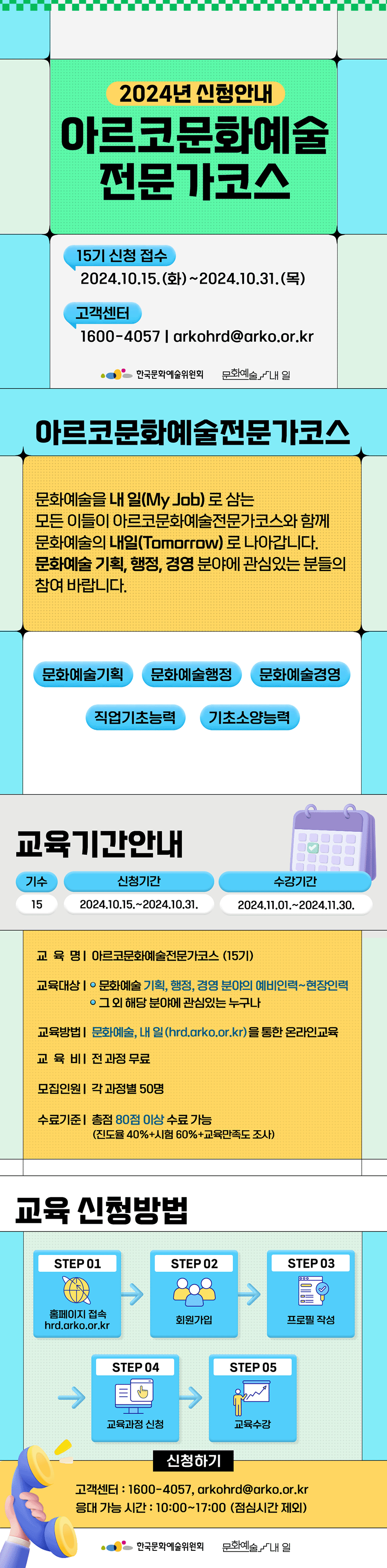 2024년 신청안내 아르코문화예술전문가코스 15기 신청 접수 2024.10.15.(화)~2024.10.31.(목) 고객센터 1600-4057 arkohrd@arko..kr 한국문화예술위원회 문화예술, 내 일. 아르코문화예술전문가코스 문화예술을 내 일(My job)로 삼는 모든 이들이 아르코문화예술전문가코스와 함께 문화예술의 내일(Tomrow)로 나아갑니다. 문화예술 기획, 행정, 경영 분야에 관심있는 분들의 참여 바랍니다. 문화예술기획, 문화예술행정, 문화예술경영, 직업기초능력, 기초소양능력. 교육기간 안내 기수:15, 모집일정 : 2024.10.15.~2024.10.31. 운영일시 : 2024.11.01.~2024.11.30. 교육명 : 아르코문화예술전문가코스(15기) 교육대상 : 문화예술, 기획, 행정, 경영 분야의 예비인력~현장인력. 그 외 해당 분야에 관심있는 누구나. 교육방법 : 문화예술, 내 일(hrd.arko..kr)을 통한 온라인교육. 교육비 : 전 과정 무료. 모집인원 : 각 과정별 50명 *1인당 기수별 신청 가능 강좌 최대 4개. 수료기준 : 총점 80점 이상 수료 가능(진도율 40+시험 60+교육만족도 조사) 교육 신청방법 STEP 01 홈페이지 접속(hrd.arko..kr) STEP 02 회원가입 STEP 03 프로필 작성 STEP 04 교육과정 신청 STEP 05 교육수강 수강신청 버튼 고객센터 : 1600-4057, arkohrd@arko..kr 응대 가능 시간 : 10:00~17:00 (점심시간 제외) 한국문화예술위원회, 문화예술, 내 일