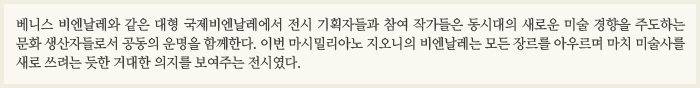 베니스 비엔날레와 같은 대형 국제비엔날레에서 전시 기획자들과 참여 작가들은 동시대의 새로운 미술 경향을 주도하는 문화 생산자들로서 공동의 운명을 함께한다. 이번 마시밀리아노 지오니의 비엔날레는 모든 장르를 아우르며 마치 미술사를 새로 쓰려는 듯한 거대한 의지를 보여주는 전시였다.