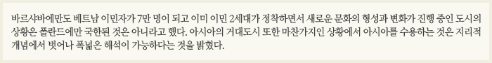 바르샤바에만도 베트남 이민자가 7만 명이 되고 이미 이민 2세대가 정착하면서 새로운 문화의 형성과 변화가 진행 중인 도시의 상황은 폴란드에만 국한된 것은 아니라고 했다. 아시아의 거대도시 또한 마찬가지인 상황에서 아시아를 수용하는 것은 지리적 개념에서 벗어나 폭넓은 해석이 가능하다는 것을 밝혔다.