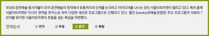 국내외 공연예술 종사자들이 모여 공연예술의 창작에서 유통까지의 단계를 논의하고 아이디어를 나누는 장인 서울아트마켓이 열리고 있다. 특히 올해 서울아트마켓은 아시아 권역을 포커스로 하여 다양한 세션과 프로그램으로 진행되고 있다. 웹진 [weekly@예술경영]은 주요 프로그램의 리뷰와 7년차를 맞이한 서울아트마켓의 흐름을 짚는 특집을 마련했다. ③ 음악  