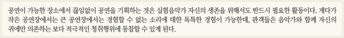 공연이 가능한 장소에서 끊임없이 공연을 기획하는 것은 실험음악가 자신의 생존을 위해서도 반드시 필요한 활동이다. 게다가 작은 공연장에서는 큰 공연장에서는 경험할 수 없는 소리에 대한 독특한 경험이 가능한데, 관객들은 음악가와 함께 자신의 귀에만 의존하는 보다 적극적인 청취행위에 동참할 수 있게 된다. 