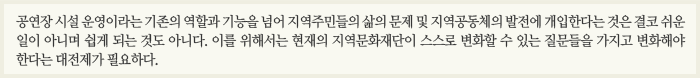 공연장 시설 운영이라는 기존의 역할과 기능을 넘어 지역주민들의 삶의 문제 및 지역공동체의 발전에 개입한다는 것은 결코 쉬운 일이 아니며 쉽게 되는 것도 아니다. 이를 위해서는 현재의 지역문화재단이 스스로 변화할 수 있는 질문들을 가지고 변화해야 한다는 대전제가 필요하다.