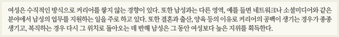 여성은 수직적인 방식으로 커리어를 쌓지 않는 경향이 있다. 또한 남성과는 다른 영역, 예를 들면 네트워크나 소셜미디어와 같은 분야에서 남성의 업무를 지원하는 일을 주로 하고 있다. 또한 결혼과 출산, 양육 등의 이유로 커리어의 공백이 생기는 경우가 종종 생기고, 복직하는 경우 다시 그 위치로 돌아오는 데 반해 남성은 그 동안 여성보다 높은 지위를 획득한다.