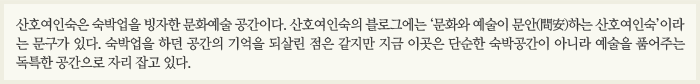 산호여인숙은 숙박업을 빙자한 문화예술 공간이다. 산호여인숙의 블로그에는 ‘문화와 예술이 문안(問安)하는 산호여인숙’이라는 문구가 있다. 숙박업을 하던 공간의 기억을 되살린 점은 같지만 지금 이곳은 단순한 숙박공간이 아니라 예술을 품어주는 독특한 공간으로 자리 잡고 있다.