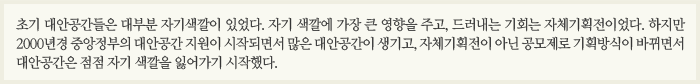 초기 대안공간들은 대부분 자기색깔이 있었다. 자기 색깔에 가장 큰 영향을 주고, 드러내는 기회는 자체기획전이었다. 하지만 2000년경 중앙정부의 대안공간 지원이 시작되면서 많은 대안공간이 생기고, 자체기획전이 아닌 공모제로 기획방식이 바뀌면서 대안공간은 점점 자기 색깔을 잃어가기 시작했다.