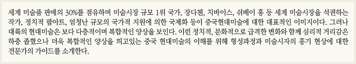 세계 미술품 판매의 30%를 점유하며 미술시장 규모 1위 국가, 장다첸, 치바이스, 쉬베이 홍 등 세계 미술시장을 석권하는 작가, 정치적 팝아트, 엄청난 규모의 국가적 지원에 의한 국제화 등이 중국현대미술에 대한 대표적인 이미지이다. 그러나 대륙의 현대미술은 보다 다층적이며 복합적인 양상을 보인다. 이런 정치적, 문화적으로 급격한 변화와 함께 심리적 거리감은 하층 좁혔으나 더욱 복합적인 양상을 띄고있는 중국 현대미술의 이해를 위해 형성과정과 미술시자의 흥기 현상에 대한 전문가의 가이드를 소개한다.