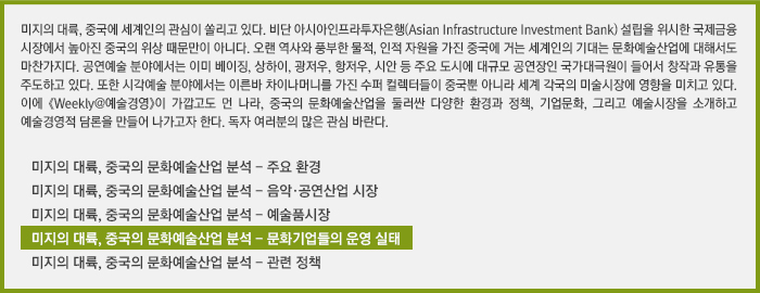 미지의 대륙, 중국에 세계인의 관심이 쏠리고 있다. 비단 아시아인프라투자은행(Asian Infrastructure Investment Bank) 설립을 위시한 국제금융시장에서 높아진 중국의 위상 때문만이 아니다. 오랜 역사와 풍부한 물적, 인적 자원을 가진 중국에 거는 세계인의 기대는 문화예술산업에 대해서도 마찬가지다. 공연예술 분야에서는 이미 베이징, 상하이, 광저우, 항저우, 시안 등 주요 도시에 대규모 공연장인 국가대극원이 들어서 창작과 유통을 주도하고 있다. 또한 시각예술 분야에서는 이른바 차이나머니를 가진 수퍼 컬렉터들이 중국뿐 아니라 세계 각국의 미술시장에 영향을 미치고 있다. 이에 《Weekly@예술경영》이 가깝고도 먼 나라, 중국의 문화예술산업을 둘러싼 다양한 환경과 정책, 기업문화, 그리고 예술시장을 소개하고 예술경영적 담론을 만들어 나가고자 한다. 독자 여러분의 많은 관심 바란다./미지의 대륙, 중국의 문화예술산업 분석 - 주요 환경 /미지의 대륙, 중국의 문화예술산업 분석 - 음악·공연산업 시장 /미지의 대륙, 중국의 문화예술산업 분석 - 예술품시장 /미지의 대륙, 중국의 문화예술산업 분석 - 문화기업들의 운영 실태/미지의 대륙, 중국의 문화예술산업 분석 - 관련 정책