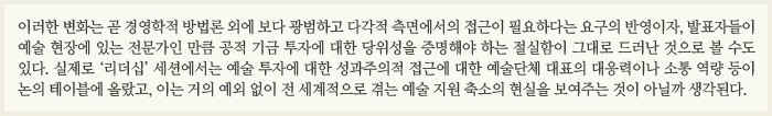 이러한 변화는 곧 경영학적 방법론 외에 보다 광범하고 다각적 측면에서의 접근이 필요하다는 요구의 반영이자, 발표자들이 예술 현장에 있는 전문가인 만큼 공적 기금 투자에 대한 당위성을 증명해야 하는 절실함이 그대로 드러난 것으로 볼 수도 있다. 실제로 ‘리더십’ 세션에서는 예술 투자에 대한 성과주의적 접근에 대한 예술단체 대표의 대응력이나 소통 역량 등이 논의 테이블에 올랐고, 이는 거의 예외 없이 전 세계적으로 겪는 예술 지원 축소의 현실을 보여주는 것이 아닐까 생각된다.