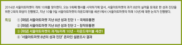 2014년 서울아트마켓이 개최 10회를 맞이한다. 오는 9회째 행사를 시작하기에 앞서, 서울아트마켓의 과거 8년의 실적을 토대로 한 성과 진단을 위한 2회의 좌담이 진행됐고, 지난 10월 9일 서울아트마켓의 라운드테이블 세션1에서 <서울아트마켓의 미래 10년>에 대한 논의가 진행됐다. / 특집 ① [좌담] 서울아트마켓 지난 8년 성과 진단 1 - 국제유통편, ② [좌담] 서울아트마켓 지난 8년 성과 진단 2 - 창작유통편, ③ [좌담] 서울아트마켓의 과거&미래 10년 - 라운드테이블 세션1, ④ ‘서울아트마켓 8년의 성과 진단’ 온라인 설문조사 결과 