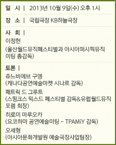 일시 l 2013년 10월 9일(수) 오후 1시 / 장소 l 국립극장 KB하늘극장 / 사회 l 이정헌(울산월드뮤직페스티벌&아시안퍼시픽미팅 총감독) / 토론 l 쥬느비에브 구엥(캐나다공연예술마켓 시나르 감독), 패트릭 드 그루트(스핑크스 믹스드 페스티벌 감독&유럽월드뮤직포럼 회장), 히로미 마루오카(요코하마 공연예술미팅-TPAMiY 감독), 오세형(아시아문화개발원 예술극장사업팀장)